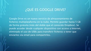 ¿QUÉ ES GOOGLE DRIVE?
Google Drive es un nuevo servicio de almacenamiento de
ficheros multiplataforma en la nube. Permite guardar hasta 5 GB
de forma gratuita (más del doble que el conocido Dropbox). Se
puede acceder desde cualquier dispositivo con acceso a Internet,
eliminado el uso de USBs para transferir ficheros o tener que
enviarlos vía email para compartirlos.
 