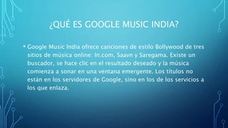¿QUÉ ES GOOGLE MUSIC INDIA?
• Google Music India ofrece canciones de estilo Bollywood de tres
sitios de música online: In.com, Saavn y Saregama. Existe un
buscador, se hace clic en el resultado deseado y la música
comienza a sonar en una ventana emergente. Los títulos no
están en los servidores de Google, sino en los de los servicios a
los que enlaza.
 