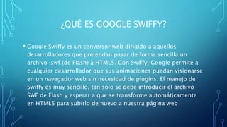 ¿QUÉ ES GOOGLE SWIFFY?
• Google Swiffy es un conversor web dirigido a aquellos
desarrolladores que pretendan pasar de forma sencilla un
archivo .swf (de Flash) a HTML5. Con Swiffy, Google permite a
cualquier desarrollador que sus animaciones puedan visionarse
en un navegador web sin necesidad de plugins. El manejo de
Swiffy es muy sencillo, tan solo se debe introducir el archivo
SWF de Flash y esperar a que se transforme automáticamente
en HTML5 para subirlo de nuevo a nuestra página web
 