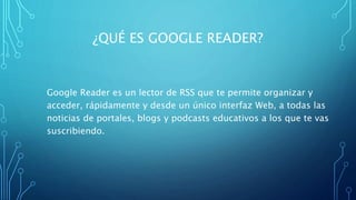 ¿QUÉ ES GOOGLE READER?
Google Reader es un lector de RSS que te permite organizar y
acceder, rápidamente y desde un único interfaz Web, a todas las
noticias de portales, blogs y podcasts educativos a los que te vas
suscribiendo.
 