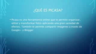 ¿QUÉ ES PICASA?
• Picasa es una herramienta online que te permite organizar,
editar y transformar fotos aplicando una gran variedad de
efectos. También te permite compartir imágenes a través de
Google+ y Blogger
 