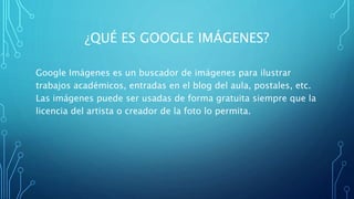 ¿QUÉ ES GOOGLE IMÁGENES?
Google Imágenes es un buscador de imágenes para ilustrar
trabajos académicos, entradas en el blog del aula, postales, etc.
Las imágenes puede ser usadas de forma gratuita siempre que la
licencia del artista o creador de la foto lo permita.
 