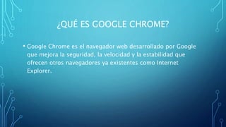 ¿QUÉ ES GOOGLE CHROME?
• Google Chrome es el navegador web desarrollado por Google
que mejora la seguridad, la velocidad y la estabilidad que
ofrecen otros navegadores ya existentes como Internet
Explorer.
 