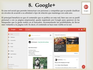 8. Google+
Es una red social que permite interactuar con personas y compañías que se puede clasificar
en círculos de acuerdo a su afinidad o tipo de relación que mantenga con cada uno.
El principal beneficio es que el contenido que se publica en esta red, bien sea con su perfil
personal o con su página empresarial, queda registrado por Google para aparecer en las
búsquedas que la gente realice en el buscador, incrementando las posibilidades de llevar
más visitantes a la página web. Es decir, el contenido se hace más visible en la red.
 