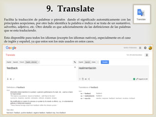 9. Translate
Facilita la traducción de palabras o párrafos dando el significado automáticamente con las
principales acepciones, por otro lado identifica la palabra e indica si se trata de un sustantivo,
adverbio, adjetivo, etc. Otro detalle es que adicionalmente da las definiciones de las palabras
que se esta traduciendo.
Esta disponible para todos los idiomas (excepto los idiomas nativos), especialmente en el caso
de inglés y español, ya que estos son los más usados en estos casos.
 