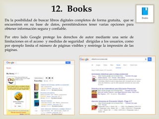 12. Books
Da la posibilidad de buscar libros digitales completos de forma gratuita, que se
encuentren en su base de datos, permitiéndonos tener varias opciones para
obtener información segura y confiable.
Por otro lado Google protege los derechos de autor mediante una serie de
limitaciones en el acceso y medidas de seguridad dirigidas a los usuarios, como
por ejemplo limita el número de páginas visibles y restringe la impresión de las
páginas.
 