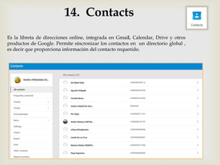 14. Contacts
Es la libreta de direcciones online, integrada en Gmail, Calendar, Drive y otros
productos de Google. Permite sincronizar los contactos en un directorio global ,
es decir que proporciona información del contacto requerido.
 