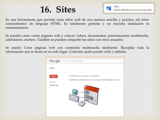16. Sites
Es una herramienta que permite crear sitios web de una manera sencilla y práctica, sin tener
conocimientos de lenguaje HTML. Es totalmente gratuita y no necesita instalación ni
mantenimiento.
Se pueden crear varias páginas web y colocar videos, documentos, presentaciones multimedia,
calendarios, etcétera. También se pueden compartir los sitios con otros usuarios.
Se puede: Crear páginas web con contenido multimedia fácilmente. Recopilar toda la
información que se desee en un solo lugar. Controlar quién puede verla y editarla.
 