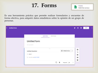 17. Forms
Es una herramienta práctica que permite realizar formularios y encuestas de
forma efectiva, para adquirir datos estadísticos sobre la opinión de un grupo de
personas.
 