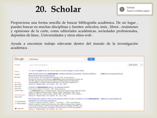 20. Scholar
Proporciona una forma sencilla de buscar bibliografía académica. De un lugar ,
puedes buscar en muchas disciplinas y fuentes: artículos, tesis , libros , resúmenes
y opiniones de la corte, como editoriales académicas, sociedades profesionales,
depósitos de línea , Universidades y otros sitios web .
Ayuda a encontrar trabajo relevante dentro del mundo de la investigación
académica .
 