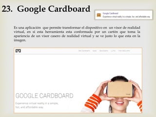23. Google Cardboard
Es una aplicación que permite transformar el dispositivo en un visor de realidad
virtual, en si esta herramienta esta conformada por un cartón que toma la
apariencia de un visor casero de realidad virtual y se ve justo lo que esta en la
imagen.
 