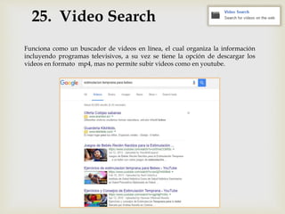 25. Video Search
Funciona como un buscador de videos en línea, el cual organiza la información
incluyendo programas televisivos, a su vez se tiene la opción de descargar los
videos en formato mp4, mas no permite subir videos como en youtube.
 
