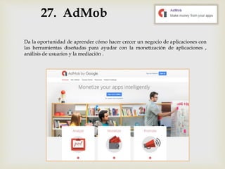 27. AdMob
Da la oportunidad de aprender cómo hacer crecer un negocio de aplicaciones con
las herramientas diseñadas para ayudar con la monetización de aplicaciones ,
análisis de usuarios y la mediación .
 