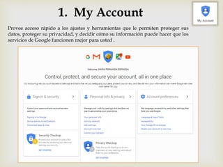 1. My Account
Provee acceso rápido a los ajustes y herramientas que le permiten proteger sus
datos, proteger su privacidad, y decidir cómo su información puede hacer que los
servicios de Google funcionen mejor para usted .
 