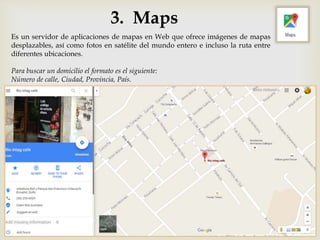 3. Maps
Es un servidor de aplicaciones de mapas en Web que ofrece imágenes de mapas
desplazables, así como fotos en satélite del mundo entero e incluso la ruta entre
diferentes ubicaciones.
Para buscar un domicilio el formato es el siguiente:
Número de calle, Ciudad, Provincia, País.
 