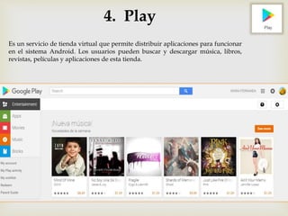 4. Play
Es un servicio de tienda virtual que permite distribuir aplicaciones para funcionar
en el sistema Android. Los usuarios pueden buscar y descargar música, libros,
revistas, películas y aplicaciones de esta tienda.
 