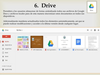 6. Drive
Permitirá a los usuarios almacenar de forma centralizada todos sus archivos de Google
Docs y archivos locales para de esta manera sincronizar estos documentos en todos sus
dispositivos.
Adicionalmente mantiene actualizados todos los elementos automáticamente, así que se
puede realizar modificaciones y acceder a la última versión desde cualquier lugar.
 
