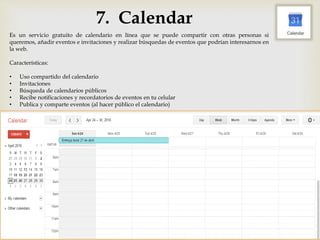 7. Calendar
Es un servicio gratuito de calendario en línea que se puede compartir con otras personas si
queremos, añadir eventos e invitaciones y realizar búsquedas de eventos que podrían interesarnos en
la web.
Características:
• Uso compartido del calendario
• Invitaciones
• Búsqueda de calendarios públicos
• Recibe notificaciones y recordatorios de eventos en tu celular
• Publica y comparte eventos (al hacer público el calendario)
 