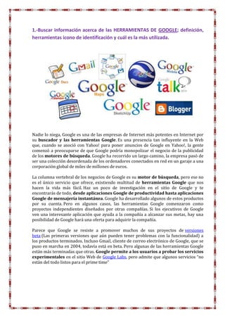 1.-Buscar información acerca de las HERRAMIENTAS DE GOOGLE; definición,
herramientas icono de identificación y cuál es la más utilizada.
Nadie lo niega, Google es una de las empresas de Internet más potentes en Internet por
su buscador y las herramientas Google. Es una presencia tan influyente en la Web
que, cuando se asoció con Yahoo! para poner anuncios de Google en Yahoo!, la gente
comenzó a preocuparse de que Google podría monopolizar el negocio de la publicidad
de los motores de búsqueda. Google ha recorrido un largo camino, la empresa pasó de
ser una colección desordenada de los ordenadores conectados en red en un garaje a una
corporación global de miles de millones de euros.
La columna vertebral de los negocios de Google es su motor de búsqueda, pero ese no
es el único servicio que ofrece, existiendo multitud de herramientas Google que nos
hacen la vida más fácil. Haz un poco de investigación en el sitio de Google y te
encontrarás de todo, desde aplicaciones Google de productividad hasta aplicaciones
Google de mensajería instantánea. Google ha desarrollado algunos de estos productos
por su cuenta. Pero en algunos casos, las herramientas Google comenzaron como
proyectos independientes diseñados por otras compañías. Si los ejecutivos de Google
ven una interesante aplicación que ayuda a la compañía a alcanzar sus metas, hay una
posibilidad de Google hará una oferta para adquirir la compañía.
Parece que Google se resiste a promover muchos de sus proyectos de versiones
beta (Las primeras versiones que aún pueden tener problemas con la funcionalidad) a
los productos terminados. Incluso Gmail, cliente de correo electrónico de Google, que se
puso en marcha en 2004, todavía está en beta. Pero algunas de las herramientas Google
están más terminadas que otras. Google permite a los usuarios a probar los servicios
experimentales en el sitio Web de Google Labs, pero admite que algunos servicios “no
están del todo listos para el prime time”
 