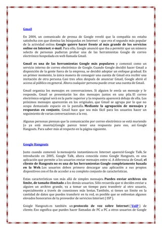 Gmail
En 2004, un comunicado de prensa de Google reveló que la compañía no estaba
satisfecha con que domina las búsquedas en Internet – que era el segundo más popular
de la actividad online. Google quiere hacer frente al más grande de los servicios
online en Internet: e-mail. Para ello, Google anunció que iba a permitir que un número
selecto de personas pudieran probar una de las herramientas Google de correo
electrónico hospedada en web llamada Gmail.
Gmail es una de las herramientas Google más populares y comenzó como un
servicio interno de correo electrónico de Google. Cuando Google decidió hacer Gmail a
disposición de la gente fuera de la empresa, se decidió adoptar un enfoque gradual. En
un primer momento, la única manera de conseguir una cuenta de Gmail era recibir una
invitación de otra persona. Casi tres años después de anunciar Gmail, Google abrió el
acceso al público en general. Ahora cualquier persona puede crear una cuenta de Gmail.
Gmail organiza los mensajes en conversaciones. Si alguien le envía un mensaje y le
responde, Gmail se presentarán los dos mensajes juntos en una pila. El correo
electrónico original será en la parte superior y la respuesta aparecerá debajo de ella. Los
próximos mensajes aparecerán en los originales, que Gmail se agrupa por lo que no
ocupa demasiado espacio en la pantalla. Mediante la agrupación de mensajes y
respuestas en conjunto, Gmail hace que sea más fácil para los usuarios hacer un
seguimiento de varias conversaciones a la vez.
Algunas personas piensan que la comunicación por correo electrónico se está muriendo
(o ya está muerta).Google parece tener una respuesta para eso, así: Google
Hangouts. Para saber más al respecto en la página siguiente.
Google Hangouts
Justo cuando comenzó la mensajería instantánea en Internet apareció Google Talk. Se
introducido en 2005, Google Talk, ahora conocida como Google Hangouts, es una
aplicación que permite a los usuarios enviar mensajes entre sí. A diferencia de Gmail, el
cliente de Hangouts no es una de las herramientas Google completamente basada
en la Web. Los usuarios deben primero descargar una aplicación a sus propios
dispositivos con el fin de acceder a su completo conjunto de características.
Estas características van más allá de simples mensajes. Puedes enviar archivos sin
límite, de tamaño ilimitado a los demás usuarios. Sólo recuerda que si decides enviar a
alguien un archivo grande, va a tomar un tiempo para transferir al otro usuario,
especialmente a través de conexiones más lentas. También, si tienes un límite en la
cantidad de datos que puedes transferir en tu red, es posible que se enfrentan algunos
elevados honorarios de tu proveedor de servicios Internet ( ISP ).
Google Hangouts es también un protocolo de voz sobre Internet ( VoIP ) de
cliente. Eso significa que puedes hacer llamadas de PC a PC a otros usuarios de Google
 