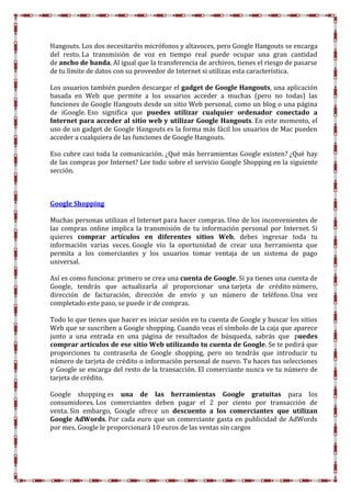 Hangouts. Los dos necesitaréis micrófonos y altavoces, pero Google Hangouts se encarga
del resto. La transmisión de voz en tiempo real puede ocupar una gran cantidad
de ancho de banda. Al igual que la transferencia de archivos, tienes el riesgo de pasarse
de tu límite de datos con su proveedor de Internet si utilizas esta característica.
Los usuarios también pueden descargar el gadget de Google Hangouts, una aplicación
basada en Web que permite a los usuarios acceder a muchas (pero no todas) las
funciones de Google Hangouts desde un sitio Web personal, como un blog o una página
de iGoogle. Eso significa que puedes utilizar cualquier ordenador conectado a
Internet para acceder al sitio web y utilizar Google Hangouts. En este momento, el
uso de un gadget de Google Hangouts es la forma más fácil los usuarios de Mac pueden
acceder a cualquiera de las funciones de Google Hangouts.
Eso cubre casi toda la comunicación. ¿Qué más herramientas Google existen? ¿Qué hay
de las compras por Internet? Lee todo sobre el servicio Google Shopping en la siguiente
sección.
Google Shopping
Muchas personas utilizan el Internet para hacer compras. Uno de los inconvenientes de
las compras online implica la transmisión de tu información personal por Internet. Si
quieres comprar artículos en diferentes sitios Web, debes ingresar toda tu
información varias veces. Google vio la oportunidad de crear una herramienta que
permita a los comerciantes y los usuarios tomar ventaja de un sistema de pago
universal.
Así es como funciona: primero se crea una cuenta de Google. Si ya tienes una cuenta de
Google, tendrás que actualizarla al proporcionar una tarjeta de crédito número,
dirección de facturación, dirección de envío y un número de teléfono. Una vez
completado este paso, se puede ir de compras.
Todo lo que tienes que hacer es iniciar sesión en tu cuenta de Google y buscar los sitios
Web que se suscriben a Google shopping. Cuando veas el símbolo de la caja que aparece
junto a una entrada en una página de resultados de búsqueda, sabrás que puedes
comprar artículos de ese sitio Web utilizando tu cuenta de Google. Se te pedirá que
proporciones tu contraseña de Google shopping, pero no tendrás que introducir tu
número de tarjeta de crédito o información personal de nuevo. Tu haces tus selecciones
y Google se encarga del resto de la transacción. El comerciante nunca ve tu número de
tarjeta de crédito.
Google shopping es una de las herramientas Google gratuitas para los
consumidores. Los comerciantes deben pagar el 2 por ciento por transacción de
venta. Sin embargo, Google ofrece un descuento a los comerciantes que utilizan
Google AdWords. Por cada euro que un comerciante gasta en publicidad de AdWords
por mes, Google le proporcionará 10 euros de las ventas sin cargos
 