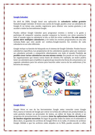 Google Calendar
En abril de 2006, Google lanzó una aplicación de calendario online gratuito
llamado Google Calendar .Si tienes una cuenta de Google, puedes crear un calendario de
Google. Si no tienes una, puedes registrarse para obtener una cuenta gratuita y así
acceder a todas las herramientas Google.
Puedes utilizar Google Calendar para programar eventos e invitar a la gente a
participar. Al compartir carpetas, puedes comparar tu horario con otros usuarios. Si
todo el mundo sigue tu calendario al día, es fácil de evitar conflictos. Un solo usuario
puede abrir múltiples calendarios y ver todos los eventos programados en una sola
ventana. Dado que esto puede ser confuso, Google muestra los eventos de cada
calendario en un color diferente.
Google incluye su función de búsqueda en el sistema de Google Calendar. Puedes buscar
calendarios específicos. Los propietarios de los calendarios pueden optar por mantener
un calendario privado o compartirlo abiertamente con todo el mundo. También es
posible crear varios calendarios con una misma cuenta. Eso puede ser muy útil para
las organizaciones que tienen varias bases de clientes. Por ejemplo, un teatro podría
tener un calendario para el público en general que muestra las horas de actuaciones y un
segundo calendario para los actores para hacerles saber acerca de las audiciones y los
horarios de ensayo.
Google Drive
Google Drive es una de las herramientas Google antes conocido como Google
Docs, marca el intento de Google por entrar en la línea de software de productividad. La
suite gratuita incluye un procesador de textos, un editor de hojas de cálculo y un
programa de presentaciones. En resumen, tiene las aplicaciones básicas de software
de muchos negocios necesitan. En lugar de guardar todos los datos en el ordenador el
disco duro, se guardan los archivos de Google Drive en la nube, el sistema de archivos
Google . Debido a que los archivos están alojados en la Web, puedes acceder a ellos
 