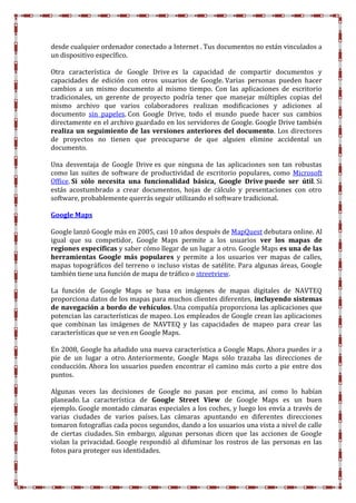 desde cualquier ordenador conectado a Internet . Tus documentos no están vinculados a
un dispositivo específico.
Otra característica de Google Drive es la capacidad de compartir documentos y
capacidades de edición con otros usuarios de Google. Varias personas pueden hacer
cambios a un mismo documento al mismo tiempo. Con las aplicaciones de escritorio
tradicionales, un gerente de proyecto podría tener que manejar múltiples copias del
mismo archivo que varios colaboradores realizan modificaciones y adiciones al
documento sin papeles. Con Google Drive, todo el mundo puede hacer sus cambios
directamente en el archivo guardado en los servidores de Google. Google Drive también
realiza un seguimiento de las versiones anteriores del documento. Los directores
de proyectos no tienen que preocuparse de que alguien elimine accidental un
documento.
Una desventaja de Google Drive es que ninguna de las aplicaciones son tan robustas
como las suites de software de productividad de escritorio populares, como Microsoft
Office. Si sólo necesita una funcionalidad básica, Google Drive puede ser útil. Si
estás acostumbrado a crear documentos, hojas de cálculo y presentaciones con otro
software, probablemente querrás seguir utilizando el software tradicional.
Google Maps
Google lanzó Google más en 2005, casi 10 años después de MapQuest debutara online. Al
igual que su competidor, Google Maps permite a los usuarios ver los mapas de
regiones específicas y saber cómo llegar de un lugar a otro. Google Maps es una de las
herramientas Google más populares y permite a los usuarios ver mapas de calles,
mapas topográficos del terreno o incluso vistas de satélite. Para algunas áreas, Google
también tiene una función de mapa de tráfico o streetview.
La función de Google Maps se basa en imágenes de mapas digitales de NAVTEQ
proporciona datos de los mapas para muchos clientes diferentes, incluyendo sistemas
de navegación a bordo de vehículos. Una compañía proporciona las aplicaciones que
potencian las características de mapeo. Los empleados de Google crean las aplicaciones
que combinan las imágenes de NAVTEQ y las capacidades de mapeo para crear las
características que se ven en Google Maps.
En 2008, Google ha añadido una nueva característica a Google Maps. Ahora puedes ir a
pie de un lugar a otro. Anteriormente, Google Maps sólo trazaba las direcciones de
conducción. Ahora los usuarios pueden encontrar el camino más corto a pie entre dos
puntos.
Algunas veces las decisiones de Google no pasan por encima, así como lo habían
planeado. La característica de Google Street View de Google Maps es un buen
ejemplo. Google montado cámaras especiales a los coches, y luego los envía a través de
varias ciudades de varios países. Las cámaras apuntando en diferentes direcciones
tomaron fotografías cada pocos segundos, dando a los usuarios una vista a nivel de calle
de ciertas ciudades. Sin embargo, algunas personas dicen que las acciones de Google
violan la privacidad. Google respondió al difuminar los rostros de las personas en las
fotos para proteger sus identidades.
 