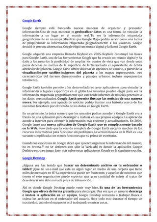 Google Earth
Google siempre está buscando nuevas maneras de organizar y presentar
información. Una de esas maneras es geolocalizar datos es una forma de vincular la
información a un lugar en el mundo real. Tu ves la información etiquetada
geográficamente en un mapa. Mientras que Google Maps podría servir como una forma
de proporcionar la información etiquetada geográficamente a los usuarios, Google
decidió ir con una alternativa. Google eligió un mundo digital y la llamó Google Earth.
Google adquirió una empresa llamada Keyhole en 2005. Keyhole construyó las bases
para Google Earth, una de las herramientas Google que ha creado un mundo digital y ha
dado a los usuarios la posibilidad de ampliar los puntos de vista que van desde unas
pocas decenas de metros de la superficie de la Tierra hasta el equivalente de órbita
alrededor del planeta. Google Earth ofrece docenas de opciones de usuario, a partir de la
visualización por satélite imágenes del planeta a los mapas superpuestos, tres
características del terreno dimensionales y paisajes urbanos, incluso superpuestos
totalmente.
Google Earth también permite a los desarrolladores crear aplicaciones para vincular la
información a lugares específicos en el globo. Los usuarios pueden elegir para ver la
información etiquetada geográficamente que van desde informes de noticias generales a
los datos personalizados. Google Earth permite ilustrar las noticias de una manera
nueva. Por ejemplo, una agencia de noticias podría ilustrar una historia acerca de los
incendios forestales por el trazado de los daños en Google Earth.
En un principio, la única manera que los usuarios podían acceder a Google Earth era a
través de una aplicación para descargar e instalar en sus propios equipos. La aplicación
accede a Internet para obtener la información más reciente y actualizaciones. En 2008,
Google lanzó una nueva aplicación de Google Earth que es completamente basado
en la Web. Pero dado que la versión completa de Google Earth necesita muchos de los
recursos informáticos para funcionar sin problemas, la versión basada en la Web es una
variante simplificada con menos funciones que su prima de escritorio.
Cuando los ejecutivos de Google dicen que quieren organizar la información del mundo,
no es broma. Y no se detienen con sólo la Web. Ahí es donde la aplicación Google
Desktop entra en juego. Leer más sobre estas aplicaciones Google en la siguiente sección.
Google Desktop
¿Alguna vez has tenido que buscar un determinado archivo en tu ordenador o
tablet? ¿Qué tal un e-mail que está en algún lugar en medio de una carpeta que tiene
miles de mensajes en él? La experiencia puede ser frustrante, y aquellos de nosotros que
tienen el reto organizativo puede soportar una gran cantidad de estrés al tratar de
desenterrar una determinada pieza de información.
Ahí es donde Google Desktop puede venir muy bien. Es una de las herramientas
Google que ofrece de forma gratuita para descargar. Una vez que un usuario descarga
e instala la aplicación en un equipo, Google Desktop comienza a trabajar. Busca e
indexa los archivos en el ordenador del usuario. Hace todo esto durante el tiempo de
inactividad, cuando el equipo no está trabajando en otras cosas.
 