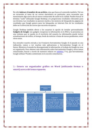 HERRAMIENTAS DE
GOOGLE
El programa Google
AdWords le permite crear
anuncios que aparecerán
en las páginas de
resultados de búsqueda
de Google relevantes y en
nuestra red de sitios de
socios.
El programa Google AdSense
difiere en que publica anuncios
de Google AdWords en sitios
web de particulares. De este
modo, Google paga a los
editores web por los anuncios
que publican en su sitio en
función de los clics que los
usuarios efectúan en anuncios o
en impresiones de anuncios,
según el tipo de anuncio.
Google Alert
Las alertas de Google son mensajes
de correo electrónico que recibes
cuando Google encuentra nuevos
resultados (por ejemplo, páginas
web, noticias, etc) que coinciden
con tus consultas anteriores o con
algo específico que hayas señalado.
Es el sistema de estadísticas
por excelencia de Google.
Con él podrás medir los
visitantes de tu web, la
procedencia de las visitas,
las palabras clave por las
que te han encontrado…
No sólo indexar el nombre de un archivo, sino que busca el contenido también. Tal vez
no recuerdes el tema de un correo electrónico en particular, pero recuerdas que
mencionaste algo acerca de un nuevo restaurante de sushi en la ciudad. Puedes buscar el
término “sushi “utilizando Google Desktop y te proporcione resultados relevantes para
ese término. Los resultados se parecen mucho a los motores de búsqueda las páginas de
resultados que Google genera para las búsquedas en Internet. Uno de los resultados
debe ser la dirección de correo que necesita recuperar.
Google Desktop también ofrece a los usuarios la opción de instalar personalizados
Gadgets de Google. Los gadgets recuperan la información en la Web y la presentan en
una ventana que se queda en el escritorio del usuario. La información puede incluir
actualizaciones de tráfico, el tiempo, feeds de noticias o listas de tareas pendientes, entre
otras cosas.
Eso envuelve nuestra mirada a las 8 mejores herramientas Google. Si el pasado es una
indicación, vamos a ver muchas más aplicaciones y herramientas Google en el
futuro. Mientras el mundo ha desorganizado la información, el trabajo de Google no cesa
en organizarlo. Para obtener más información sobre herramientas Google y otros temas
relacionados, buscar a través de nuestros enlaces en indethec. Y tu, que herramientas
Google utilizas? Puedes contárnoslo en la sección comentarios.
2.- Genere un organizador gráfico en Word (utilizando formas o
smart) acerca del tema expuesto.
 