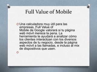Full Value of Mobile
O Una calculadora muy útil para las
empresas, Full Value of
Mobile de Google valorará si tu página
web móvil merece la pena. La
herramienta te ayudará a analizar cómo
los clientes interactúan con los diversos
aspectos de tu negocio, desde la página
web móvil a las llamadas, e incluso al mix
de dispositivos que usen.
O
 