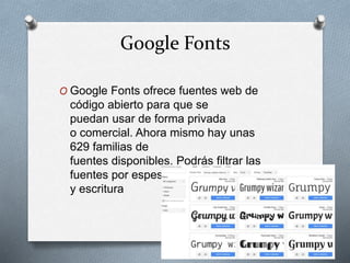 Google Fonts
O Google Fonts ofrece fuentes web de
código abierto para que se
puedan usar de forma privada
o comercial. Ahora mismo hay unas
629 familias de
fuentes disponibles. Podrás filtrar las
fuentes por espesor, inclinación, anchura
y escritura
 
