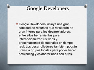 Google Developers
O Google Developers incluye una gran
cantidad de recursos que resultarán de
gran interés para los desarrolladores,
entre ellos herramientas para
internacionalizar tus webs y
presentaciones de tutoriales en tiempo
real. Los desarrolladores tambiém podrán
unirse a grupos locales para poder hacer
networking y colaborar unos con otros.
 