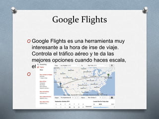 Google Flights
O Google Flights es una herramienta muy
interesante a la hora de irse de viaje.
Controla el tráfico aéreo y te da las
mejores opciones cuando haces escala,
etc.
O
 