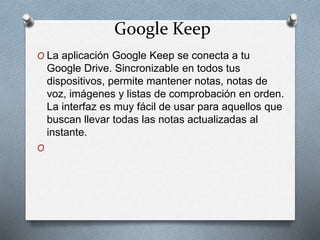 Google Keep
O La aplicación Google Keep se conecta a tu
Google Drive. Sincronizable en todos tus
dispositivos, permite mantener notas, notas de
voz, imágenes y listas de comprobación en orden.
La interfaz es muy fácil de usar para aquellos que
buscan llevar todas las notas actualizadas al
instante.
O
 