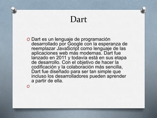 Dart
O Dart es un lenguaje de programación
desarrollado por Google con la esperanza de
reemplazar JavaScript como lenguaje de las
aplicaciones web más modernas. Dart fue
lanzado en 2011 y todavía está en sus etapa
de desarrollo. Con el objetivo de hacer la
codificación y la colaboración más sencilla,
Dart fue diseñado para ser tan simple que
incluso los desarrolladores pueden aprender
a partir de ella.
O
 