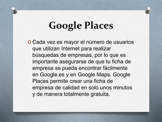 Google Places
O Cada vez es mayor el número de usuarios
que utilizan Internet para realizar
búsquedas de empresas, por lo que es
importante asegurarse de que tu ficha de
empresa se pueda encontrar fácilmente
en Google.es y en Google Maps. Google
Places permite crear una ficha de
empresa de calidad en solo unos minutos
y de manera totalmente gratuita.
 