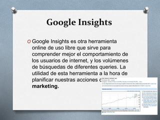 Google Insights
O Google Insights es otra herramienta
online de uso libre que sirve para
comprender mejor el comportamiento de
los usuarios de internet, y los volúmenes
de búsquedas de diferentes queries. La
utilidad de esta herramienta a la hora de
planificar nuestras acciones de online
marketing.
 
