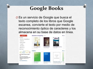 Google Books
O Es un servicio de Google que busca el
texto completo de los libros que Google
escanea, convierte el texto por medio de
reconocimiento óptico de caracteres y los
almacena en su base de datos en línea.
 