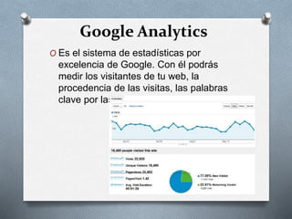Google Analytics
O Es el sistema de estadísticas por
excelencia de Google. Con él podrás
medir los visitantes de tu web, la
procedencia de las visitas, las palabras
clave por las que te han encontrado
 