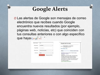Google Alerts
O Las alertas de Google son mensajes de correo
electrónico que recibes cuando Google
encuentra nuevos resultados (por ejemplo,
páginas web, noticias, etc) que coinciden con
tus consultas anteriores o con algo específico
que hayas señalado
 