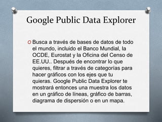 Google Public Data Explorer
O Busca a través de bases de datos de todo
el mundo, incluido el Banco Mundial, la
OCDE, Eurostat y la Oficina del Censo de
EE.UU.. Después de encontrar lo que
quieres, filtrar a través de categorías para
hacer gráficos con los ejes que tu
quieras. Google Public Data Explorer te
mostrará entonces una muestra los datos
en un gráfico de líneas, gráfico de barras,
diagrama de dispersión o en un mapa.
 