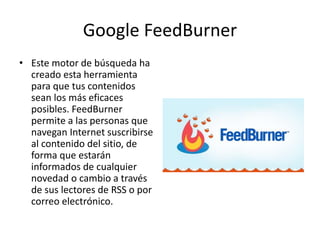 Google FeedBurner
• Este motor de búsqueda ha
creado esta herramienta
para que tus contenidos
sean los más eficaces
posibles. FeedBurner
permite a las personas que
navegan Internet suscribirse
al contenido del sitio, de
forma que estarán
informados de cualquier
novedad o cambio a través
de sus lectores de RSS o por
correo electrónico.
 