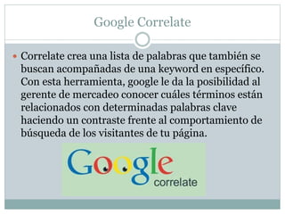 Google Correlate
 Correlate crea una lista de palabras que también se
buscan acompañadas de una keyword en específico.
Con esta herramienta, google le da la posibilidad al
gerente de mercadeo conocer cuáles términos están
relacionados con determinadas palabras clave
haciendo un contraste frente al comportamiento de
búsqueda de los visitantes de tu página.
 