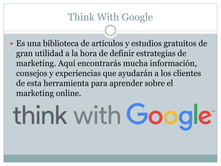 Think With Google
 Es una biblioteca de artículos y estudios gratuitos de
gran utilidad a la hora de definir estrategias de
marketing. Aquí encontrarás mucha información,
consejos y experiencias que ayudarán a los clientes
de esta herramienta para aprender sobre el
marketing online.
 