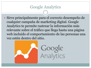 Google Analytics
 Sirve principalmente para el correcto desempeño de
cualquier campaña de marketing digital. Google
Analytics te permite rastrear la información más
relevante sobre el tráfico que llega hasta una página
web incluido el comportamiento de las personas una
vez estén dentro del sitio.
 