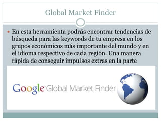 Global Market Finder
 En esta herramienta podrás encontrar tendencias de
búsqueda para las keywords de tu empresa en los
grupos económicos más importante del mundo y en
el idioma respectivo de cada región. Una manera
rápida de conseguir impulsos extras en la parte
económica.
 