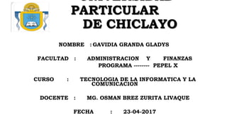 UNIVERSIDAD
PARTICULAR
DE CHICLAYO
NOMBRE : GAVIDIA GRANDA GLADYS
FACULTAD : ADMINISTRACION Y FINANZAS
PROGRAMA -------- PEPEL X
CURSO : TECNOLOGIA DE LA INFORMATICA Y LA
COMUNICACION
DOCENTE : MG. OSMAN BREZ ZURITA LIVAQUE
FECHA : 23-04-2017
 
