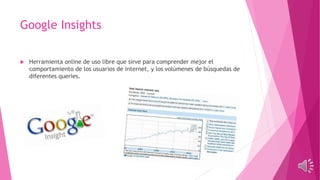 Google Insights
 Herramienta online de uso libre que sirve para comprender mejor el
comportamiento de los usuarios de internet, y los volúmenes de búsquedas de
diferentes queries.
 