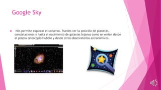Google Sky
 Nos permite explorar el universo. Puedes ver la posición de planetas,
constelaciones y hasta el nacimiento de galaxias lejanas como se verían desde
el propio telescopio Hubble y desde otros observatorios astronómicos.
 