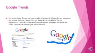 Google Trends
 Herramienta de Google que muestra los términos de búsqueda más populares
del pasado reciente, las tendencias. Las gráficas de Google Trends
representan con cuánta frecuencia se realiza una búsqueda particular en
varias regiones del mundo y en varios idiomas.
 